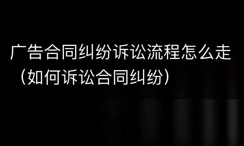广告合同纠纷诉讼流程怎么走（如何诉讼合同纠纷）