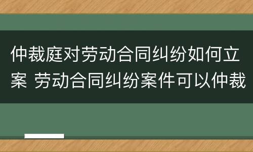 仲裁庭对劳动合同纠纷如何立案 劳动合同纠纷案件可以仲裁吗