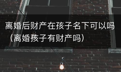 离婚后财产在孩子名下可以吗（离婚孩子有财产吗）