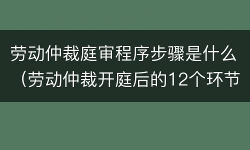 劳动仲裁庭审程序步骤是什么（劳动仲裁开庭后的12个环节）