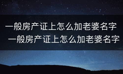 一般房产证上怎么加老婆名字 一般房产证上怎么加老婆名字和孩子