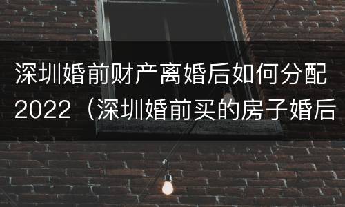 深圳婚前财产离婚后如何分配2022（深圳婚前买的房子婚后算家庭房产吗）