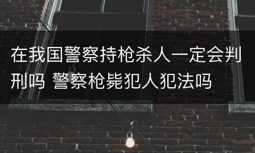 在我国警察持枪杀人一定会判刑吗 警察枪毙犯人犯法吗