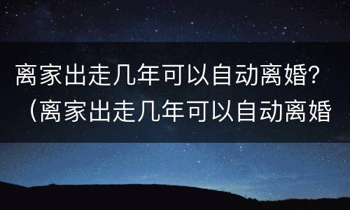 离家出走几年可以自动离婚？（离家出走几年可以自动离婚嘛）