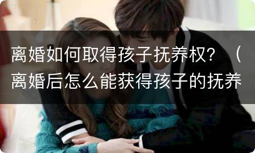 离婚如何取得孩子抚养权？（离婚后怎么能获得孩子的抚养权）