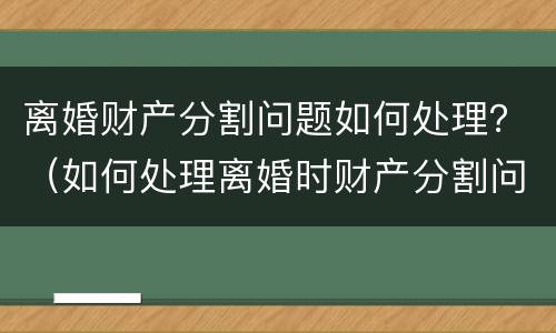 离婚财产分割问题如何处理？（如何处理离婚时财产分割问题）