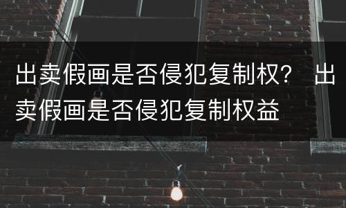 出卖假画是否侵犯复制权？ 出卖假画是否侵犯复制权益