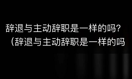 辞退与主动辞职是一样的吗？（辞退与主动辞职是一样的吗）