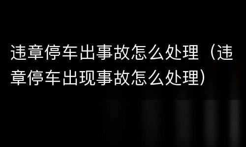 违章停车出事故怎么处理（违章停车出现事故怎么处理）