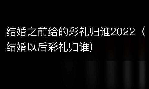 结婚之前给的彩礼归谁2022（结婚以后彩礼归谁）