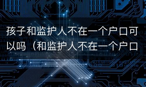 孩子和监护人不在一个户口可以吗（和监护人不在一个户口可以办卡吗）