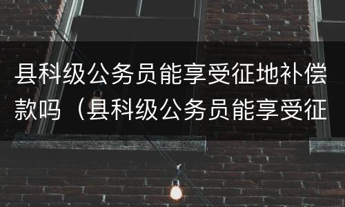 县科级公务员能享受征地补偿款吗（县科级公务员能享受征地补偿款吗多少钱）