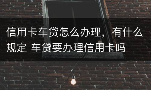 信用卡车贷怎么办理，有什么规定 车贷要办理信用卡吗