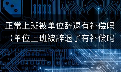 正常上班被单位辞退有补偿吗（单位上班被辞退了有补偿吗）