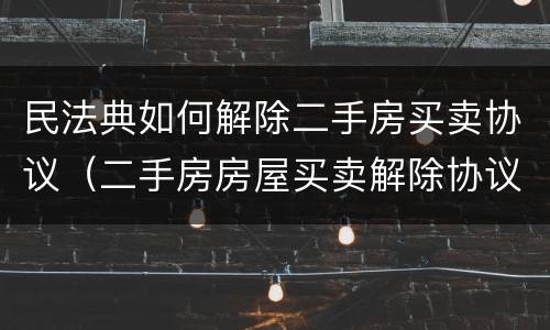 民法典如何解除二手房买卖协议（二手房房屋买卖解除协议）