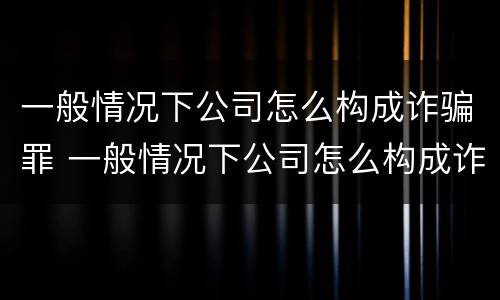 一般情况下公司怎么构成诈骗罪 一般情况下公司怎么构成诈骗罪的