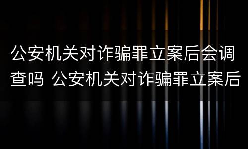公安机关对诈骗罪立案后会调查吗 公安机关对诈骗罪立案后会调查吗