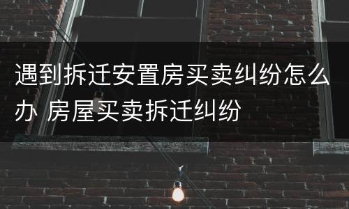 遇到拆迁安置房买卖纠纷怎么办 房屋买卖拆迁纠纷