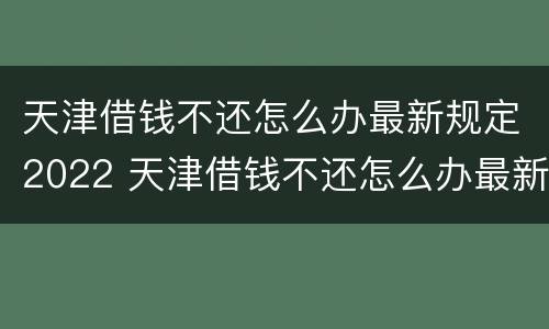 天津借钱不还怎么办最新规定2022 天津借钱不还怎么办最新规定2022电话