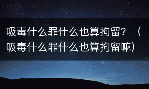 吸毒什么罪什么也算拘留？（吸毒什么罪什么也算拘留嘛）