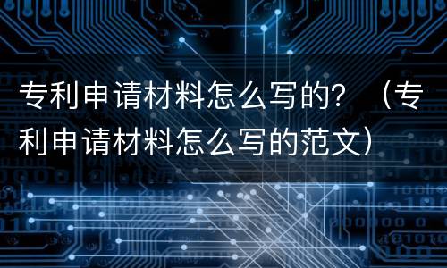 专利申请材料怎么写的？（专利申请材料怎么写的范文）