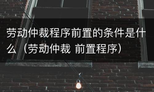 劳动仲裁程序前置的条件是什么（劳动仲裁 前置程序）