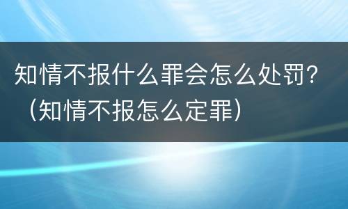 知情不报什么罪会怎么处罚？（知情不报怎么定罪）