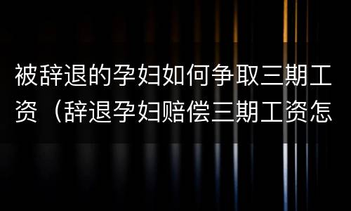 被辞退的孕妇如何争取三期工资（辞退孕妇赔偿三期工资怎么算）