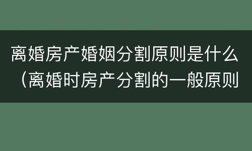 离婚房产婚姻分割原则是什么（离婚时房产分割的一般原则）