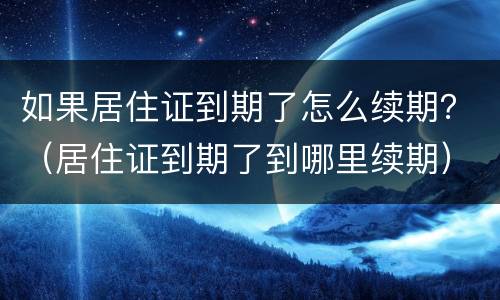 如果居住证到期了怎么续期？（居住证到期了到哪里续期）