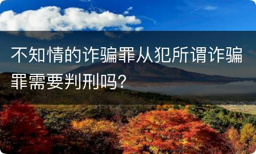 不知情的诈骗罪从犯所谓诈骗罪需要判刑吗？