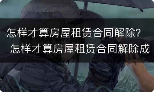 怎样才算房屋租赁合同解除？ 怎样才算房屋租赁合同解除成功