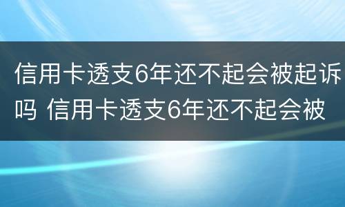 信用卡透支6年还不起会被起诉吗 信用卡透支6年还不起会被起诉吗为什么