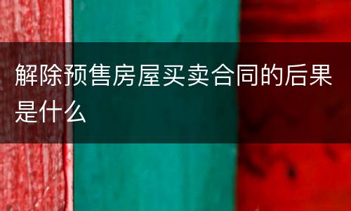 解除预售房屋买卖合同的后果是什么