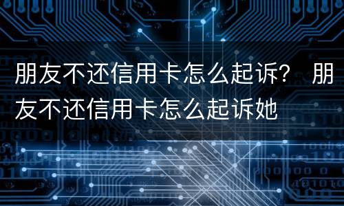朋友不还信用卡怎么起诉？ 朋友不还信用卡怎么起诉她