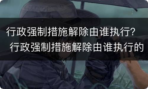 行政强制措施解除由谁执行？ 行政强制措施解除由谁执行的