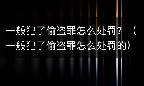 一般犯了偷盗罪怎么处罚？（一般犯了偷盗罪怎么处罚的）