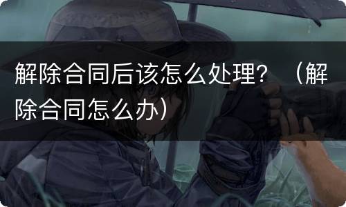 解除合同后该怎么处理？（解除合同怎么办）