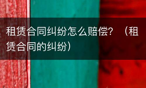租赁合同纠纷怎么赔偿？（租赁合同的纠纷）