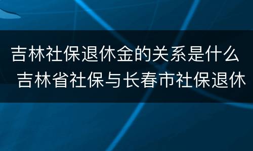吉林社保退休金的关系是什么 吉林省社保与长春市社保退休待遇是否一样