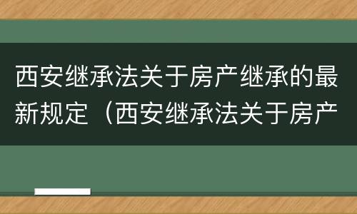 西安继承法关于房产继承的最新规定（西安继承法关于房产继承的最新规定文件）