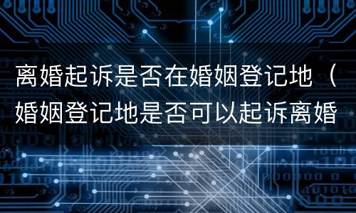 离婚起诉是否在婚姻登记地（婚姻登记地是否可以起诉离婚）