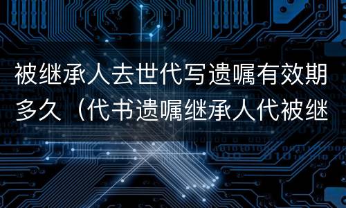 被继承人去世代写遗嘱有效期多久（代书遗嘱继承人代被继承人签字有效吗）