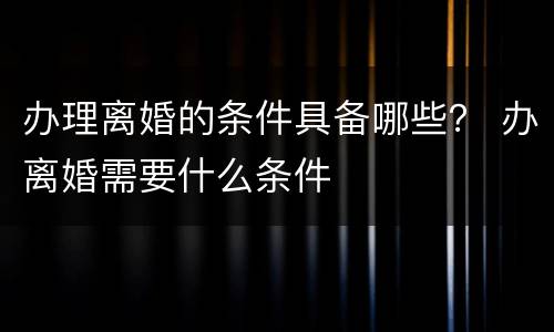 办理离婚的条件具备哪些？ 办离婚需要什么条件