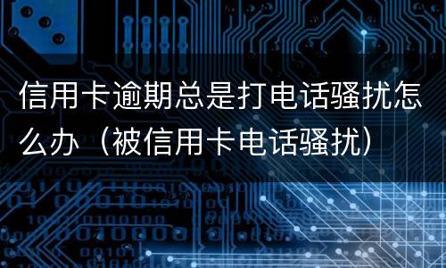 信用卡逾期总是打电话骚扰怎么办（被信用卡电话骚扰）