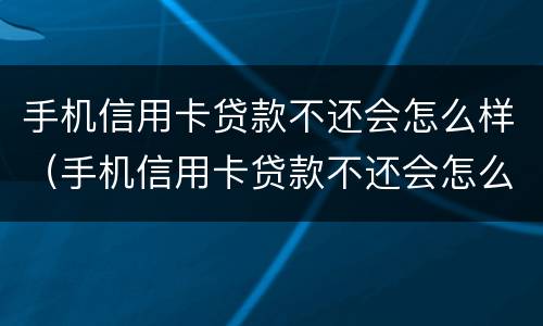 手机信用卡贷款不还会怎么样（手机信用卡贷款不还会怎么样处理）