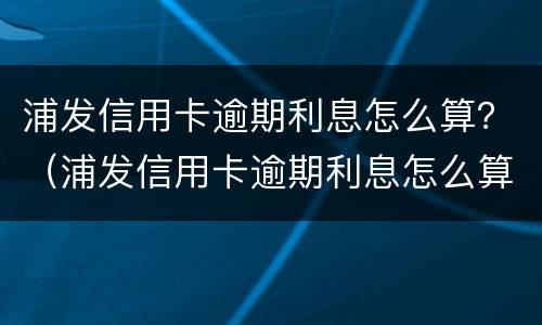 浦发信用卡逾期利息怎么算？（浦发信用卡逾期利息怎么算出来的）