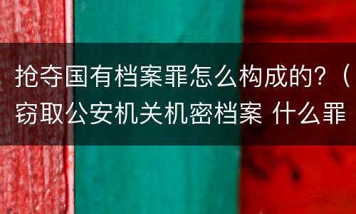 抢夺国有档案罪怎么构成的?（窃取公安机关机密档案 什么罪）