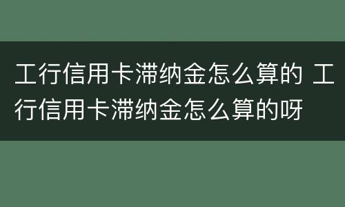 工行信用卡滞纳金怎么算的 工行信用卡滞纳金怎么算的呀