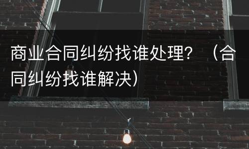 商业合同纠纷找谁处理？（合同纠纷找谁解决）